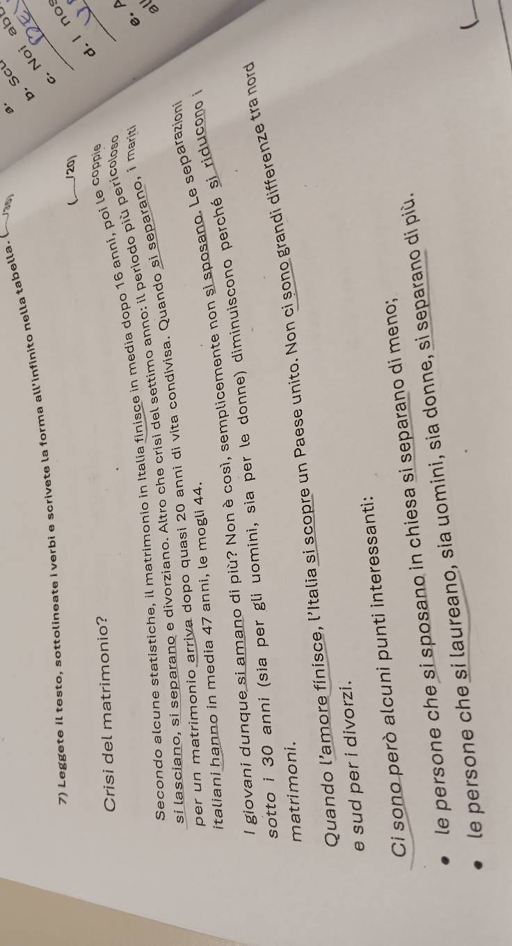 Leggete il testo, sottolineate i verbi e scrivete la forma all’infinito nella tabella. (~ 
0' Scu 
Noi ab 
. l no 
(_ /20) 
Crisi del matrimonio? 
e. A 
Secondo alcune statistiche, il matrimonio in Italia finisce in media dopo 16 anni, poi le coppie 
_ 
al 
si lasciano, si separano e divorziano. Altro che crisi del settimo anno: il periodo più pericoloso 
per un matrimonio arriva dopo quasi 20 anni di vita condivisa. Quando si separano, i marit 
italiani hanno in media 47 anni, le mogli 44. 
I giovani dunque si amano di più? Nonè così, semplicemente non si sposano. Le separazioni 
sotto i 30 anni (sia per gli uomini, sia per le donne) diminuiscono perché si riducon i 
Quando l’amore finisce, l'Italia sí scopre un Paese unito. Non ci șono grandi differenze tra nord 
matrimoni. 
e sud per i divorzi. 
Ci sono però alcuni punti interessanti: 
le persone che si sposano in chiesa si separano di meno; 
le persone che si laureano, sia uomini, sia donne, si separano di più. 
_