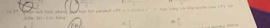 D frac 2 C. frac 2 D 2
2
ău 27. Diện tích hình pháng hạn bởi parabol (P):y=f(x)=x^2-1 trục tung và tiếp tuyến của (P) tại
điểm M(-1;0) bāng
s frac 5
B. frac p
C.  1/3 · D.  4/3 . 
a dường tháng