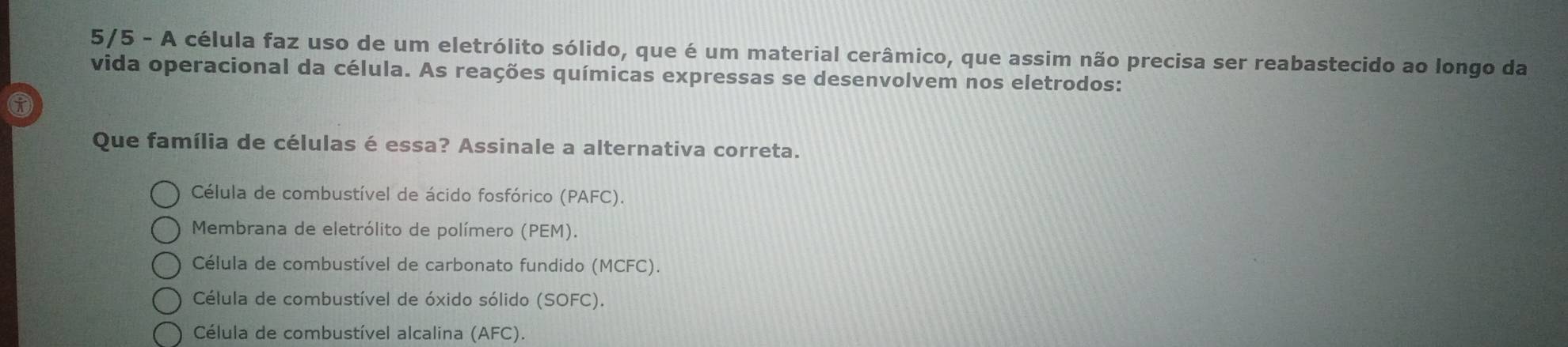 5/5 - A célula faz uso de um eletrólito sólido, que é um material cerâmico, que assim não precisa ser reabastecido ao longo da
vida operacional da célula. As reações químicas expressas se desenvolvem nos eletrodos:
Que família de células é essa? Assinale a alternativa correta.
Célula de combustível de ácido fosfórico (PAFC).
Membrana de eletrólito de polímero (PEM).
Célula de combustível de carbonato fundido (MCFC).
Célula de combustível de óxido sólido (SOFC).
Célula de combustível alcalina (AFC).