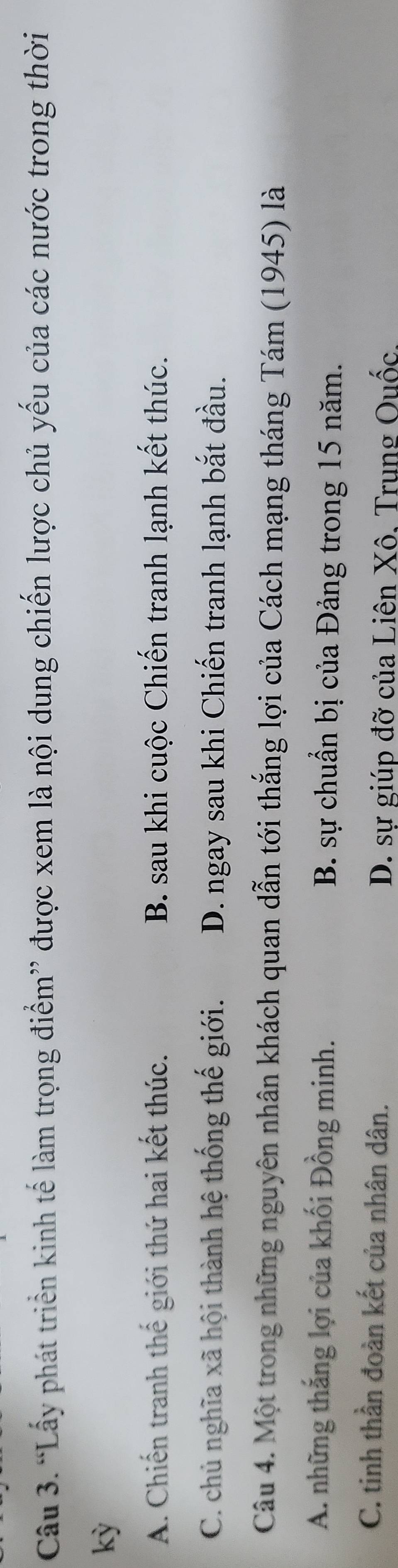 “Lấy phát triển kinh tế làm trọng điểm” được xem là nội dung chiến lược chủ yếu của các nước trong thời
kỳ
A. Chiến tranh thế giới thứ hai kết thúc. B. sau khi cuộc Chiến tranh lạnh kết thúc.
C. chủ nghĩa xã hội thành hệ thống thế giới. D. ngay sau khi Chiến tranh lạnh bắt đầu.
Câu 4. Một trong những nguyên nhân khách quan dẫn tới thắng lợi của Cách mạng tháng Tám (1945) là
A. những thắng lợi của khối Đồng minh. B. sự chuẩn bị của Đảng trong 15 năm.
C. tinh thần đoàn kết của nhân dân.
D. sự giúp đỡ của Liên Xô. Trung Quốc.