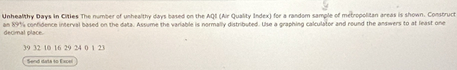 Unhealthy Days in Cities The number of unhealthy days based on the AQI (Air Quality Index) for a random sample of metropolitan areas is shown. Construct 
an 89% confidence interval based on the data. Assume the variable is normally distributed. Use a graphing calculator and round the answers to at least one 
decimal place.
39 32 10 16 29 24 0 1 23
Send data to Excel