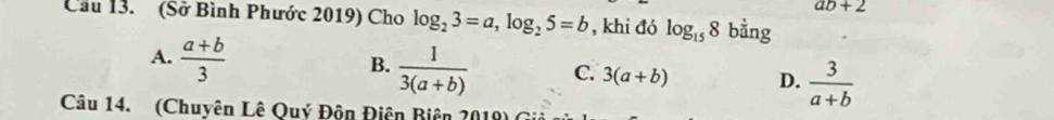 ab+2
Cầu 13. (Sở Bình Phước 2019) Cho log _23=a, log _25=b , khi đó log _158 bằng
A.  (a+b)/3 
B.  1/3(a+b)  C. 3(a+b) D.  3/a+b 
Câu 14. (Chuyên Lê Quý Độn Điên Biên 2019) (