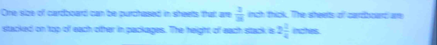 One size of cardboard can be purchased in sheelts that are  2/36  inch thick. The sheelts of cardboard are 
stacked on top of each otther in packages. The height of each stack is 2 2/4  inches.