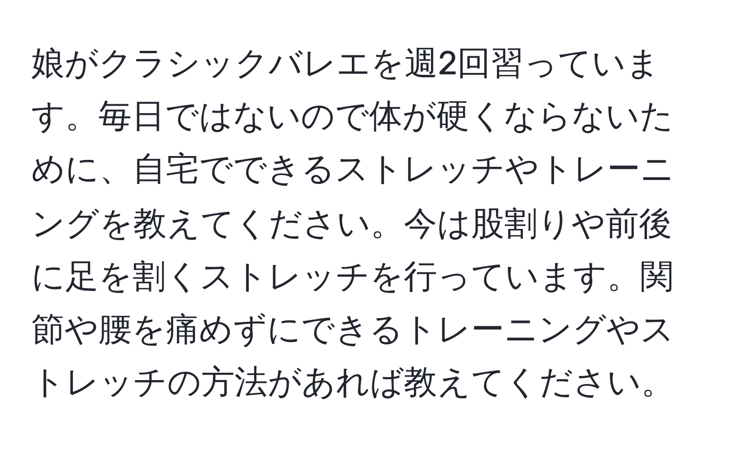 娘がクラシックバレエを週2回習っています。毎日ではないので体が硬くならないために、自宅でできるストレッチやトレーニングを教えてください。今は股割りや前後に足を割くストレッチを行っています。関節や腰を痛めずにできるトレーニングやストレッチの方法があれば教えてください。