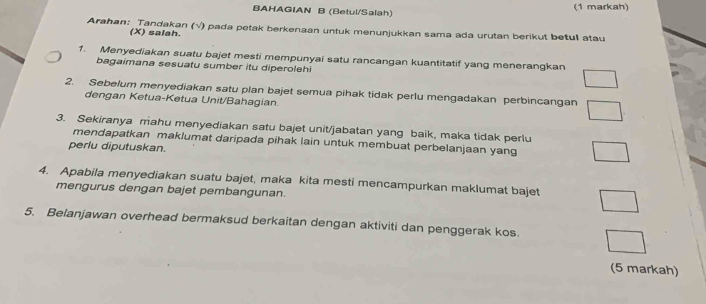 BAHAGIAN B (Betul/Salah) (1 markah) 
Arahan: Tandakan (√) pada petak berkenaan untuk menunjukkan sama ada urutan berikut betul atau 
(X) salah. 
1. Menyediakan suatu bajet mesti mempunyai satu rancangan kuantitatif yang menerangkan 
bagaimana sesuatu sumber itu diperolehi 
2. Sebelum menyediakan satu plan bajet semua pihak tidak perlu mengadakan perbincangan 
dengan Ketua-Ketua Unit/Bahagian. 
3. Sekiranya mahu menyediakan satu bajet unit/jabatan yang baik, maka tidak perlu 
mendapatkan maklumat daripada pihak lain untuk membuat perbelanjaan yang 
perlu diputuskan. 
4. Apabila menyediakan suatu bajet, maka kita mesti mencampurkan maklumat bajet 
mengurus dengan bajet pembangunan. 
5. Belanjawan overhead bermaksud berkaitan dengan aktiviti dan penggerak kos. 
(5 markah)