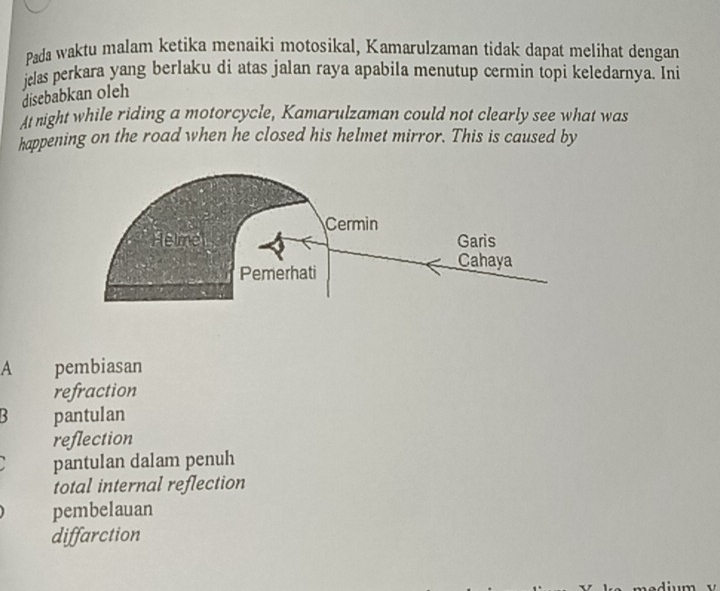 Pada waktu malam ketika menaiki motosikal, Kamarulzaman tidak dapat melihat dengan
jclas perkara yang berlaku di atas jalan raya apabila menutup cermin topi keledarnya. Ini
disebabkan oleh
t night while riding a motorcycle, Kamarulzaman could not clearly see what was
happening on the road when he closed his helmet mirror. This is caused by
A pembiasan
refraction
R pantulan
reflection
pantulan dalam penuh
total internal reflection
pembelauan
diffarction