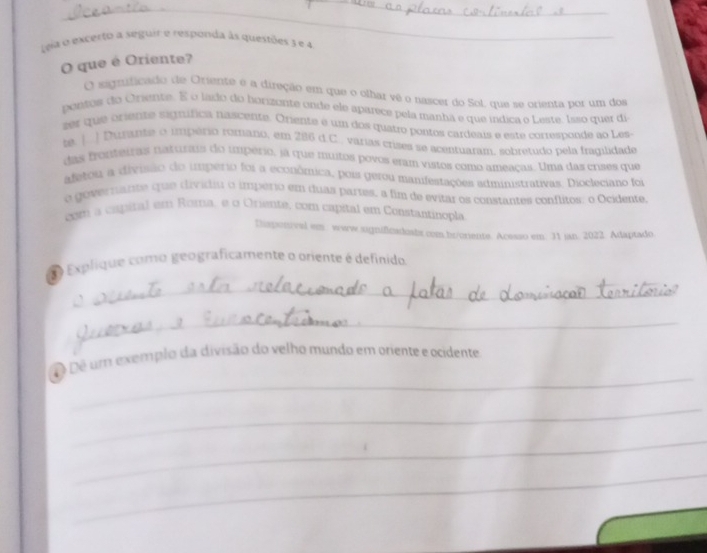 Leja o excerto a seguir e responda às questões 3 e 4
_ 
O que é Oriente? 
O earficado de Oriente é a direção em que o olhar vê o nascer do SoL que se orienta por um dos 
ponts do Orsente. E o lado do horizonte onde ele aparece pela manha e que índica o Leste. Isso quet de 
zer que oriente signífica nascente. Oriente é um dos quatro pontos cardeais e este corresponde ao Les- 
ta. |. ) Durante o império romano, em 286 d.C.. varias crises se acenruaram. sobretudo nela fraqilidade 
das fronteiras naturas do umpério, já que muitos povos eram vistos como ameaças. Uma das crises que 
afetou a divisão do imperio foi a econônica, pois gerou manifestações sdministranivas. Diocleciano foi 
o governante que divídiu o império em duas partes, a fim de evitar os constantes conflitos: o Ocidente 
com a capital em Roma, e o Oriente, com capital em Constantinopla 
Disponivel em. www.significadiabs.com.br/oriente. Acesso em. 31 ian. 2022. Adaptado 
Explique como geograficamente o oriente é definido 
_ 
_ 
_ 
ê Dê um exemplo da divisão do velho mundo em oriente e ocidente 
_ 
_ 
_