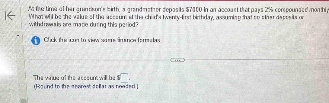 At the time of her grandson's birth, a grandmother deposits $7000 in an account that pays 2% compounded monthly 
What will be the value of the account at the child's twenty-first birthday, assuming that no other deposits or 
withdrawals are made during this period? 
Click the icon to view some finance formulas. 
The value of the account will be $□. 
(Round to the nearest dollar as needed.)