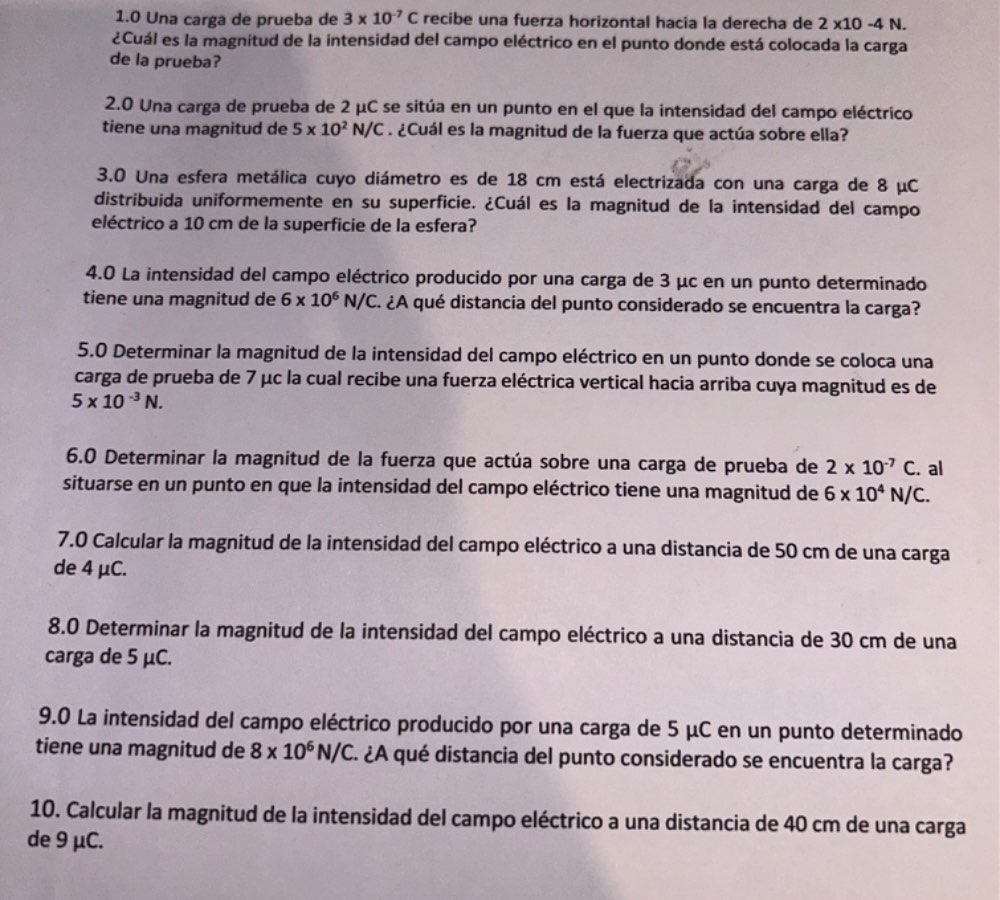 1.0 Una carga de prueba de 3* 10^(-7)C recibe una fuerza horizontal hacia la derecha de 2* 10-4N.
¿Cuál es la magnitud de la intensidad del campo eléctrico en el punto donde está colocada la carga
de la prueba?
2.0 Una carga de prueba de 2 μC se sitúa en un punto en el que la intensidad del campo eléctrico
tiene una magnitud de 5* 10^2N/C. ¿Cuál es la magnitud de la fuerza que actúa sobre ella?
3.0 Una esfera metálica cuyo diámetro es de 18 cm está electrizada con una carga de 8 μC
distribuida uniformemente en su superficie. ¿Cuál es la magnitud de la intensidad del campo
eléctrico a 10 cm de la superficie de la esfera?
4.0 La intensidad del campo eléctrico producido por una carga de 3 μc en un punto determinado
tiene una magnitud de 6* 10^6N/C E. ¿A qué distancia del punto considerado se encuentra la carga?
5.0 Determinar la magnitud de la intensidad del campo eléctrico en un punto donde se coloca una
carga de prueba de 7 μc la cual recibe una fuerza eléctrica vertical hacia arriba cuya magnitud es de
5* 10^(-3)N.
6.0 Determinar la magnitud de la fuerza que actúa sobre una carga de prueba de 2* 10^(-7)C. al
situarse en un punto en que la intensidad del campo eléctrico tiene una magnitud de 6* 10^4N/C.
7.0 Calcular la magnitud de la intensidad del campo eléctrico a una distancia de 50 cm de una carga
de 4 μC.
8.0 Determinar la magnitud de la intensidad del campo eléctrico a una distancia de 30 cm de una
carga de 5 μC.
9.0 La intensidad del campo eléctrico producido por una carga de 5 μC en un punto determinado
tiene una magnitud de 8* 10^6N/C ¿A qué distancia del punto considerado se encuentra la carga?
10. Calcular la magnitud de la intensidad del campo eléctrico a una distancia de 40 cm de una carga
de 9 μC.