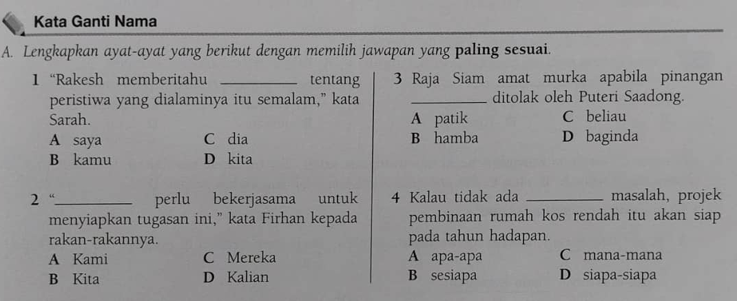 Kata Ganti Nama
A. Lengkapkan ayat-ayat yang berikut dengan memilih jawapan yang paling sesuai.
1 “Rakesh memberitahu _tentang 3 Raja Siam amat murka apabila pinangan
peristiwa yang dialaminya itu semalam,” kata _ditolak oleh Puteri Saadong.
Sarah. A patik C beliau
A saya C dia B hamba D baginda
B kamu D kita
2 “_ perlu bekerjasama untuk 4 Kalau tidak ada _masalah, projek
menyiapkan tugasan ini,” kata Firhan kepada pembinaan rumah kos rendah itu akan siap 
rakan-rakannya. pada tahun hadapan.
A Kami C Mereka A apa-apa C mana-mana
B Kita D Kalian B sesiapa D siapa-siapa