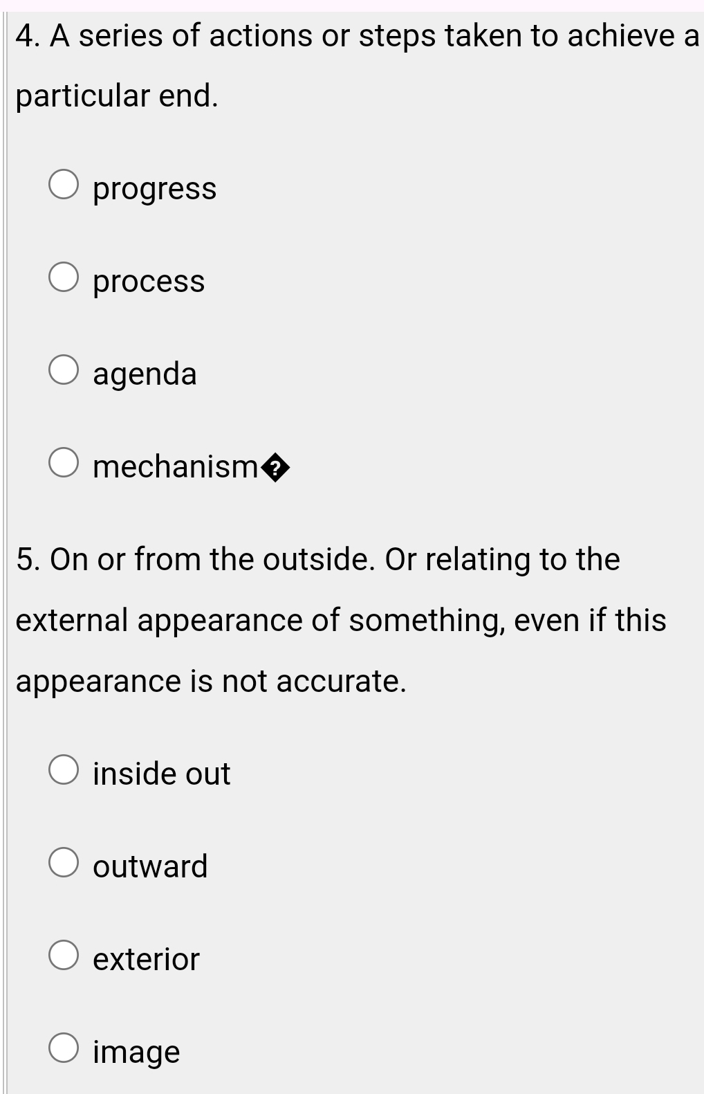 A series of actions or steps taken to achieve a
particular end.
progress
process
agenda
mechanism
5. On or from the outside. Or relating to the
external appearance of something, even if this
appearance is not accurate.
inside out
outward
exterior
image