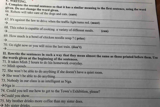 WRITING. 
_ 
I. Complete the second sentence so that it has a similar meaning to the first sentence, using the word 
given. Do not change the word given. 
_ 
66. Robots will take care of the dogs and cats. (care) 
_ 
67. It's against the law to drive when the traffic light turns red. (must) 
_ 
68. This robot is capable of cooking a variety of different meals. ant (can) 
_ 
69. How much is a bowl of chicken noodle soup ? ( price) 
_ 
70. Go right now or you will miss the last train. (don’t) 
II. Rewrite the sentences in such a way that they mean almost the same as those printed before them. Use 
the words given at the beginning of the sentences. 
71. It takes Minh 2 hours to do his homework everyday. 
=> Minh spends._ 
72. She won’t be able to do anything if she doesn’t have a quiet room. 
→ She won't be able to do anything._ 
73. Nobody in our class is as intelligent as Nga. 
➔Nga is_ 
74. Could you tell me how to get to the Town’s Exhibition, please? 
➔Could you show_ 
75. My brother drinks more coffee than my sister does. 
My sister drinks._