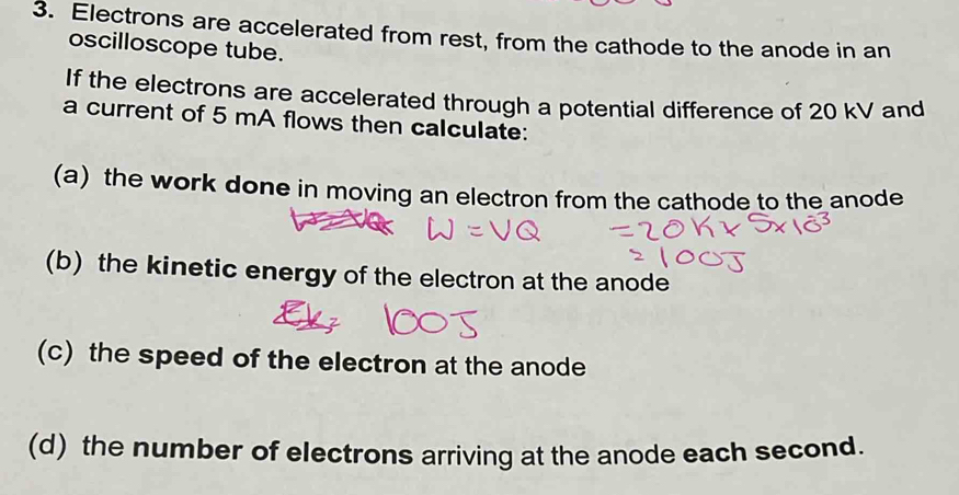 Electrons are accelerated from rest, from the cathode to the anode in an 
oscilloscope tube. 
If the electrons are accelerated through a potential difference of 20 kV and 
a current of 5 mA flows then calculate: 
(a) the work done in moving an electron from the cathode to the anode 
(b) the kinetic energy of the electron at the anode 
(c) the speed of the electron at the anode 
(d) the number of electrons arriving at the anode each second.