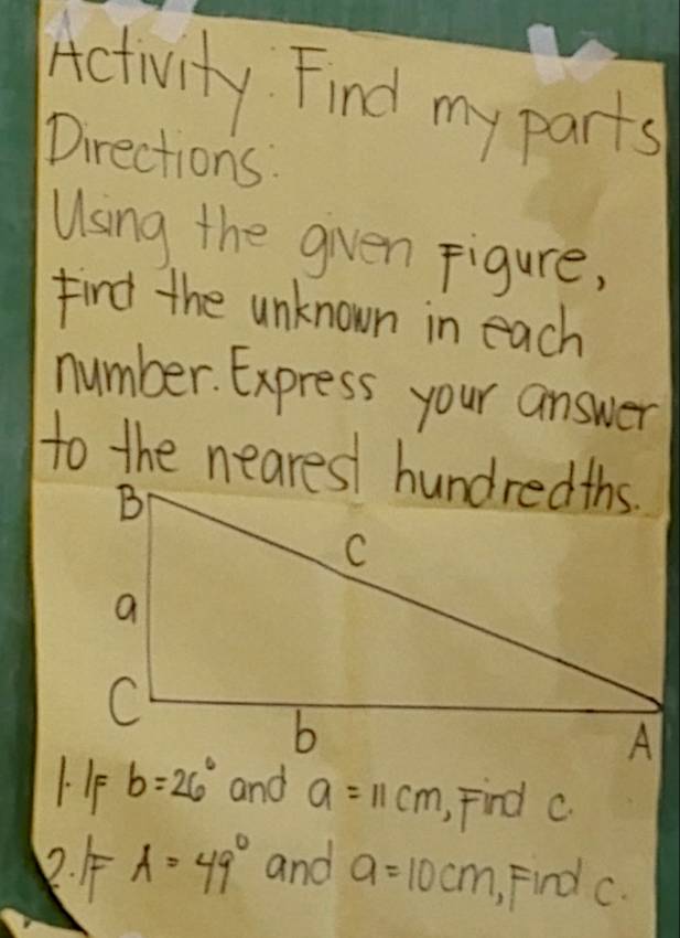 Activity. Find my parts 
Directions: 
Using the given Figure, 
find the unknown in each 
number. Express your answer 
to the nearest hundredths. 
1.IF b=26° and a=11cm Find c
2. A=49° and a=10cm Find c.