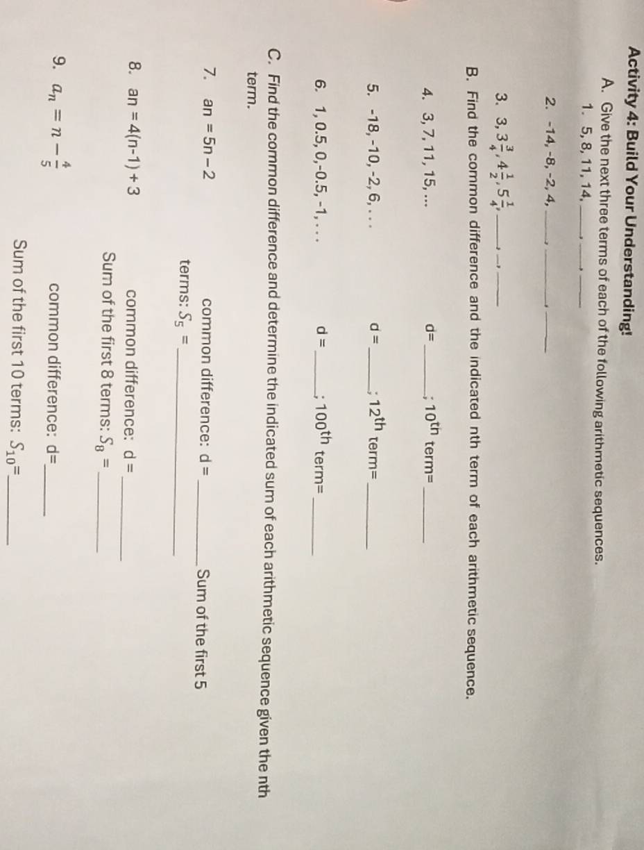 Activity 4: Build Your Understanding! 
A. Give the next three terms of each of the following arithmetic sequences. 
1. 5, 8, 11, 14,_ 
_ 
_ 
2. -14, -8, -2, 4, _,_ 
_ 
3. 3, 3 3/4 , 4 1/2 , 5 1/4 , __,_ 
B. Find the common difference and the indicated nth term of each arithmetic sequence. 
4. 3, 7, 11, 15, ... d= _; 10^(th)term= _ 
5. -18, -10, -2, 6, . . . d= _: 12^(th)term= _ 
6. 1, 0.5, 0, -0.5, -1, . . . d= _ . 100^(th) term= _ 
C. Find the common difference and determine the indicated sum of each arithmetic sequence given the nth 
term. 
7. an=5n-2 common difference: d= _ Sum of the first 5
terms: S_5= _ 
8. an=4(n-1)+3 common difference: d= _ 
Sum of the first 8 terms: S_8= _ 
9. a_n=n- 4/5  common difference: d= _ 
Sum of the first 10 terms: S_10=. _