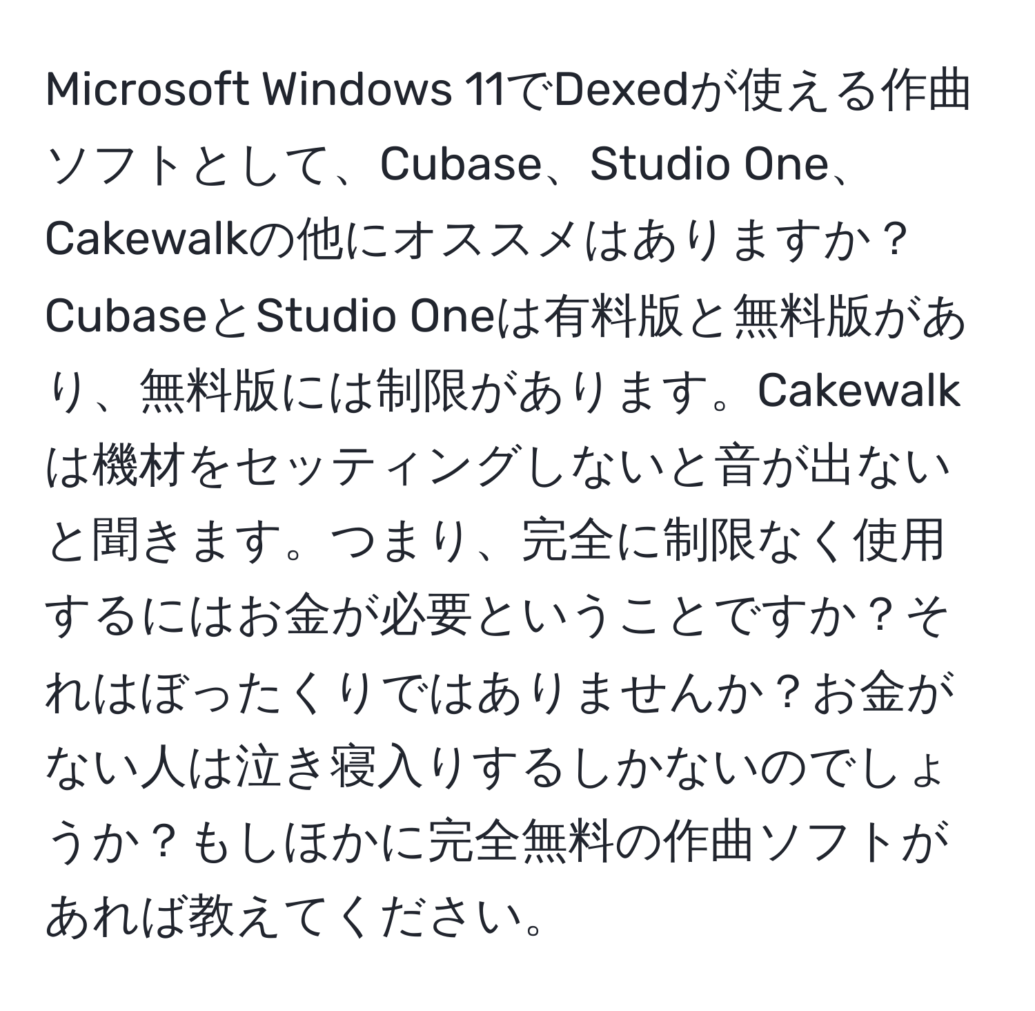 Microsoft Windows 11でDexedが使える作曲ソフトとして、Cubase、Studio One、Cakewalkの他にオススメはありますか？CubaseとStudio Oneは有料版と無料版があり、無料版には制限があります。Cakewalkは機材をセッティングしないと音が出ないと聞きます。つまり、完全に制限なく使用するにはお金が必要ということですか？それはぼったくりではありませんか？お金がない人は泣き寝入りするしかないのでしょうか？もしほかに完全無料の作曲ソフトがあれば教えてください。