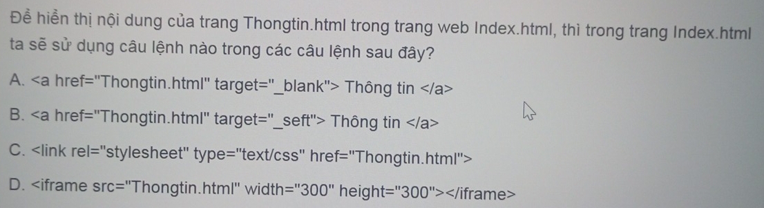 Đề hiển thị nội dung của trang Thongtin.html trong trang web Index.html, thì trong trang Index.html
ta sẽ sử dụng câu lệnh nào trong các câu lệnh sau đây?
A. Thông tin
B. "Thongtin.html" target="_ seft''> - Thông tin
C.
D. =''300'' height =''300''> Viframe>