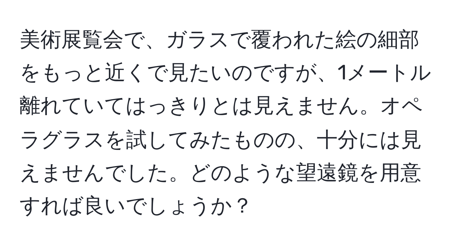 美術展覧会で、ガラスで覆われた絵の細部をもっと近くで見たいのですが、1メートル離れていてはっきりとは見えません。オペラグラスを試してみたものの、十分には見えませんでした。どのような望遠鏡を用意すれば良いでしょうか？