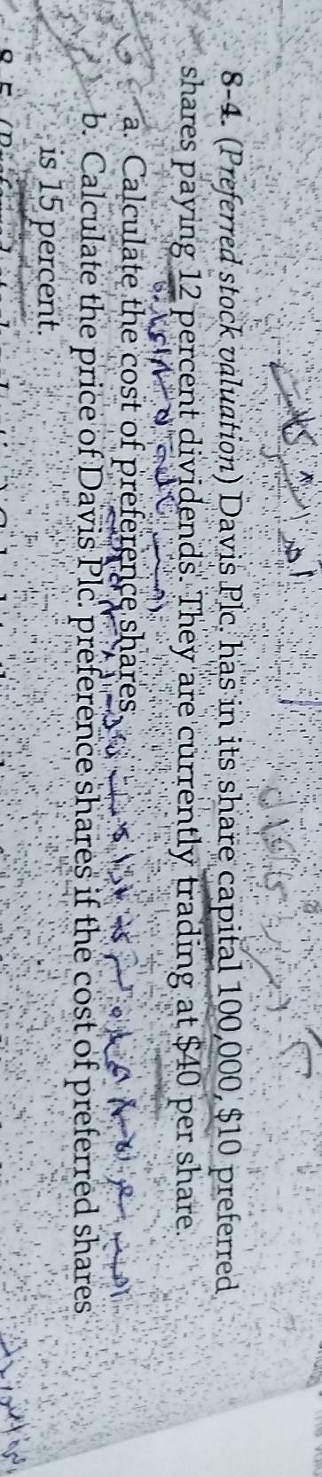 8-4. (Preferred stock valuation) Davis Plc. has in its share capital 100,000, $10 preferred 
shares paying 12 percent dividends. They are currently trading at $40 per share. 
a. Calculate the cost of preference shares 
b. Calculate the price of Davis Plc. preference shares if the cost of preferred shares 
is 15 percent.