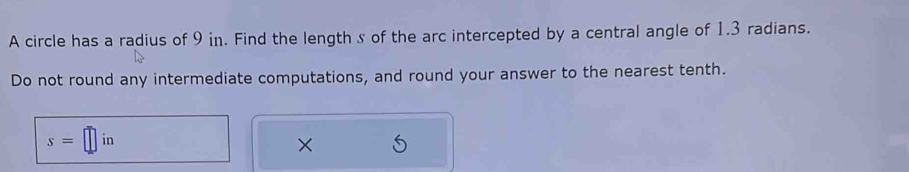 A circle has a radius of 9 in. Find the length s of the arc intercepted by a central angle of 1.3 radians. 
Do not round any intermediate computations, and round your answer to the nearest tenth.
s=□ in
×