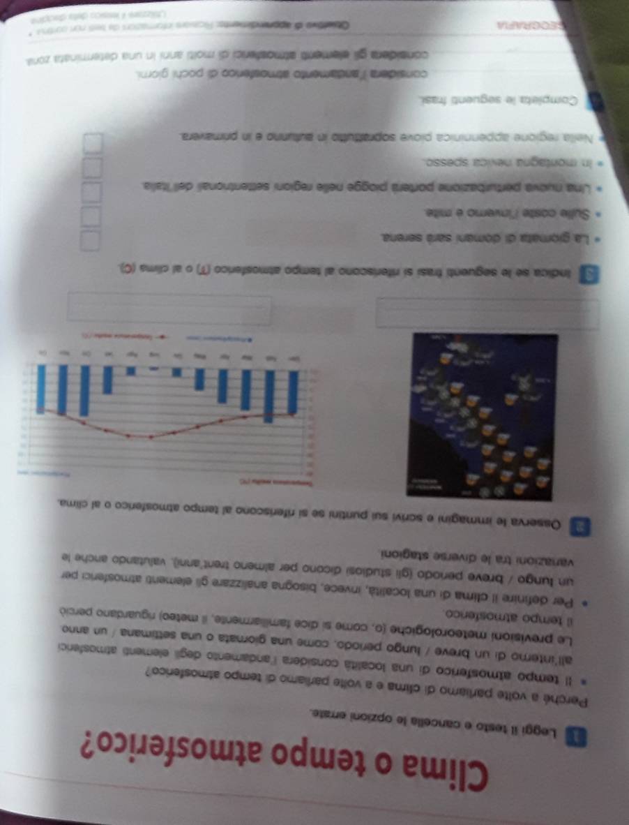 Clima o tempo atmosferico? 
Leggi il testo e cancella le opzioni errate. 
Perché a volte parliamo di clima e a volte parliamo di tempo atmosferico? 
Il tempo atmosferico di una localitá considera landamento degii elementi atmosferici 
all'interno di un breve / lungo periodo, come una giornata o una settimana / un anno. 
Le previsioni meteorologiche (o, come si dice familiarmente, il meteo) riguardano perció 
il tempo atmosferico. 
Per definire il clima di una località, invece, bisogna analizzare gli elementi atmosferici per 
un lungo / breve periodo (gli studiosi dicono per almeno trent'anni), valutando anche le 
vanazioni tra le diverse stagioni 
Osserva le immagini e scrivi sui puntini se si riferiscono al tempo atmosferico o al clima. 
□ Indica se le seguenti frasi si riferiscono al tempo atmosferico (T) o al clima (C). 
La giomata di domani sará serena. 
Sulle coste l'invero é mite. 
Una nuova perturbazione porterá piogge nelle regioni settentrionali dell Italia. 
In montagna nevica spesso. 
Nella regione appenninica piove soprattutto in autunno e in primavera. 
Completa le seguenti frasi. 
considera l'andamento atmosfenco di pochi giorni. 
considera gii elementi atmosferici di molti anni in una determinata zona 
SEOGRAFIA Obiertiva de apprendemente: Ricasors informations de tei non ourtru 
Ltilizzars A lessica dela diecçina