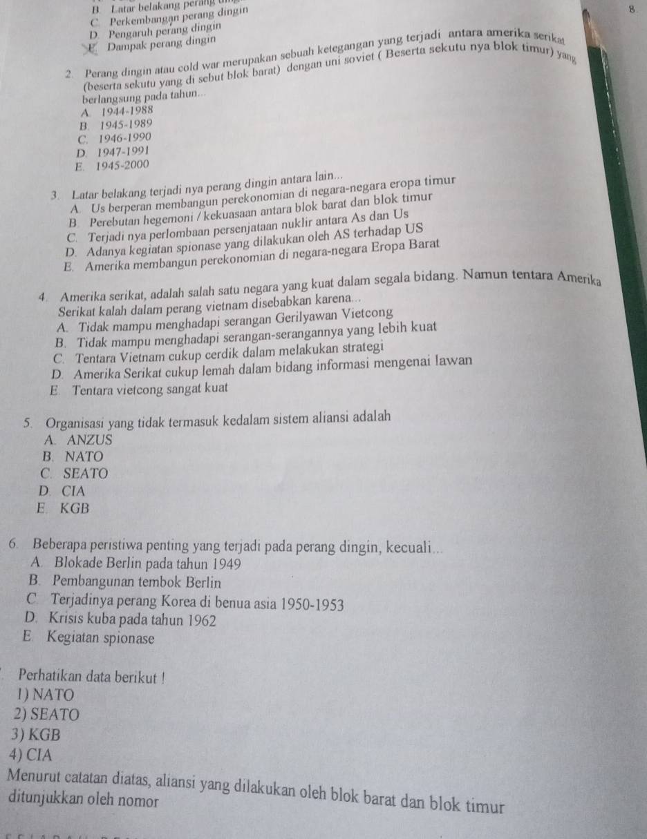 B. Latar belakang perang
C Perkembangan perang dingin
D. Pengaruh perang dingin
E. Dampak perang dingin 8
2. Perang dingin atau cold war merupakan sebuah ketegangan yang terjadi antara amerika serikat
(beserta sekutu yang di sebut blok barat) dengan uni soviet ( Beserta sekutu nya blok timur) yang
berlangsung pada tahun...
A. 1944-1988
B. 1945-1989
C. 1946-1990
D. 1947-1991
E. 1945-2000
3. Latar belakang terjadi nya perang dingin antara lain...
A. Us berperan membangun perekonomian di negara-negara eropa timur
B. Perebutan hegemoni / kekuasaan antara blok barat dan blok timur
C. Terjadi nya perlombaan persenjataan nuklir antara As dan Us
D. Adanya kegiatan spionase yang dilakukan oleh AS terhadap US
E. Amerika membangun perekonomian di negara-negara Eropa Barat
4. Amerika serikat, adalah salah satu negara yang kuat dalam segala bidang. Namun tentara Amerika
Serikat kalah dalam perang vietnam disebabkan karena...
A. Tidak mampu menghadapi serangan Gerilyawan Vietcong
B. Tidak mampu menghadapi serangan-serangannya yang lebih kuat
C. Tentara Vietnam cukup cerdik dalam melakukan strategi
D. Amerika Serikat cukup lemah dalam bidang informasi mengenai lawan
E. Tentara vietcong sangat kuat
5. Organisasi yang tidak termasuk kedalam sistem aliansi adalah
A. ANZUS
B. NATO
C. SEATO
D. CIA
E. KGB
6. Beberapa peristiwa penting yang terjadi pada perang dingin, kecuali...
A. Blokade Berlin pada tahun 1949
B. Pembangunan tembok Berlin
C Terjadinya perang Korea di benua asia 1950-1953
D. Krisis kuba pada tahun 1962
E Kegiatan spionase
Perhatikan data berikut !
1) NATO
2) SEATO
3) KGB
4) CIA
Menurut catatan diatas, aliansi yang dilakukan oleh blok barat dan blok timur
ditunjukkan oleh nomor