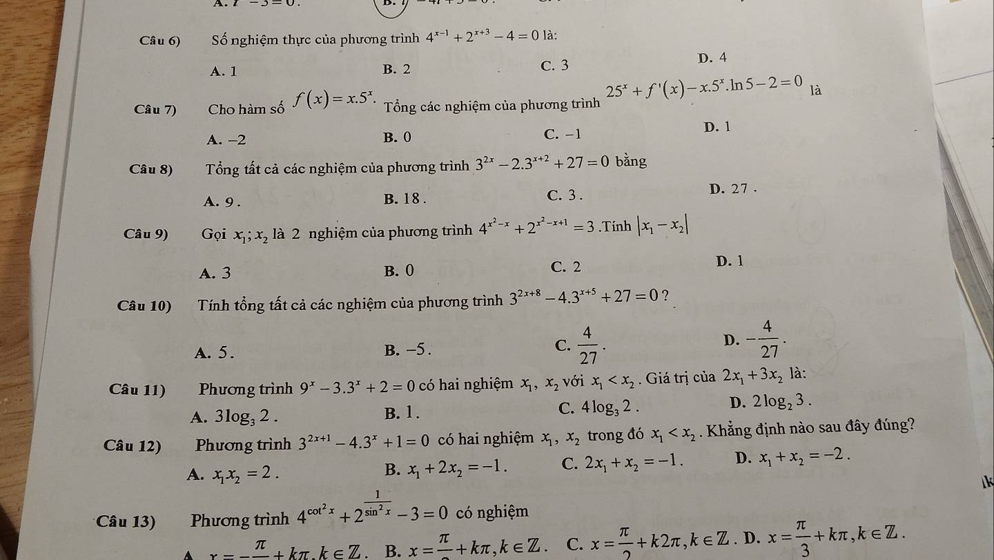 Câu 6) Số nghiệm thực của phương trình 4^(x-1)+2^(x+3)-4=0 là:
D. 4
A. 1 B. 2 C. 3
Câu 7) Cho hàm số f(x)=x.5^x. Tổng các nghiệm của phương trình 25^x+f'(x)-x.5^x.ln 5-2=0 là
A. -2 B. 0 C. −1 D. 1
Câu 8) Tổng tất cả các nghiệm của phương trình 3^(2x)-2.3^(x+2)+27=0 bằng
C. 3 .
A. 9 . B. 18 . D. 27 .
Câu 9) Gọi x_1;x_2 là 2 nghiệm của phương trình 4^(x^2)-x+2^(x^2)-x+1=3.Tính |x_1-x_2|
A. 3 B. 0 C. 2
D. 1
Câu 10) Tính tổng tất cả các nghiệm của phương trình 3^(2x+8)-4.3^(x+5)+27=0 ?
A. 5. B. −5 . C.  4/27 .
D. - 4/27 .
Câu 11) Phương trình 9^x-3.3^x+2=0 có hai nghiệm x_1,x_2 với x_1 . Giá trị của 2x_1+3x_2 là:
D.
A. 3log _32. B. 1 . C. 4log _32. 2log _23.
Câu 12) a Phương trình 3^(2x+1)-4.3^x+1=0 có hai nghiệm x_1,x_2 trong đó x_1 . Khẳng định nào sau đây đúng?
A. x_1x_2=2.
B. x_1+2x_2=-1. C. 2x_1+x_2=-1. D. x_1+x_2=-2.
k
Câu 13) Phương trình 4^(cot ^2)x+2^(frac 1)sin^2x-3=0 có nghiệm
x--frac π +kπ k∈ Z B. x=frac π +kπ ,k∈ Z. C. x= π /2 +k2π ,k∈ Z. D. x= π /3 +kπ ,k∈ Z.