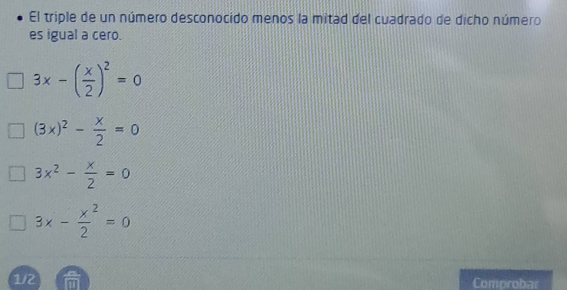 El triple de un número desconocido menos la mitad del cuadrado de dicho número
es igual a cero.
3x-( x/2 )^2=0
(3x)^2- x/2 =0
3x^2- x/2 =0
3x- x^2/2 =0
1/2 Comprobar