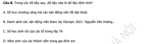 Trong các dữ liệu sau, dữ liệu nào là dữ liệu định tính?
A. Số huy chương vàng mà các vận động viên đã đạt được
B. Danh sách các vận động viên tham dự Olympic 2021: Nguyễn Văn Hoàng...
C. Số học sinh nữ của các tổ trong lớp 7A
D. Năm sinh của các thành viên trong gia đình em