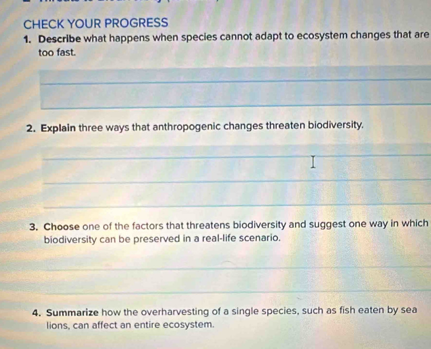 CHECK YOUR PROGRESS 
1. Describe what happens when species cannot adapt to ecosystem changes that are 
too fast. 
_ 
_ 
_ 
2. Explain three ways that anthropogenic changes threaten biodiversity. 
_ 
_ 
_ 
_ 
3. Choose one of the factors that threatens biodiversity and suggest one way in which 
biodiversity can be preserved in a real-life scenario. 
_ 
_ 
4. Summarize how the overharvesting of a single species, such as fish eaten by sea 
lions, can affect an entire ecosystem.