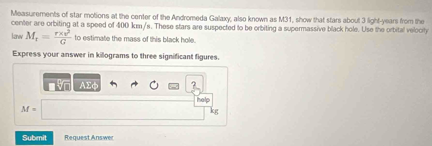 Measurements of star motions at the center of the Andromeda Galaxy, also known as M31, show that stars about 3 light-years from the 
center are orbiting at a speed of 400 km/s. These stars are suspected to be orbiting a supermassive black hole. Use the orbital velocity 
law M_r= (r* v^2)/G  to estimate the mass of this black hole. 
Express your answer in kilograms to three significant figures. 
AΣφ 
help
M=
kg
Submit Request Answer