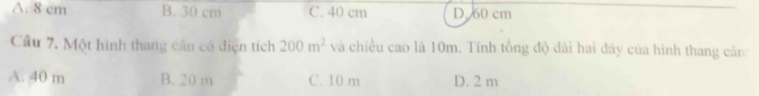 A. 8 cm B. 30 cm C. 40 cm D. 60 cm
Cầu 7. Một hình thang cân có diện tích 200m^2 và chiều cao là 10m. Tính tổng độ dài hai đáy của hình thang cân:
A. 40 m B. 20 m C. 10 m D. 2 m