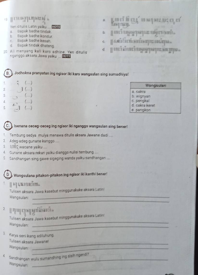 9 [ 1' '? 7 1 T 19 1 La ó a o o
8.
Yen ditulis Latin yaiku
Yanqry
a. Bapak badhe tindak.
b. Bapak badhe kondur.
c. Bapak badhe kesah.
d. Bapak tindak dhateng.
20. Ali menyang kali karo adhine Yen ditulis d a nl nl i 
nganggo aksara Jawa yaiku .... Hore
B. Jodhokna pranyatan ing ngisor iki karo wangsulan sing sumadhiya!
1. ....)
Wangsulan
2 ] (....) a. cakra
3 (…) b. wignyan
4 (…) c. pengkal
d. cakrə køre
5 (..) e. pangkon
C. ) Isenana ceceg-ceceg ing ngisor iki nganggo wangsulan sing bener!
1. Tembung sedya mulya menawa ditulis aksara Jawane dadi ....
2. Adeg-adeg gunane kanggo
3. 1TTQ wacane yaiku
4. Gunane aksara rekan yaiku dianggo nulisi tembung .
5. Sandhangan sing gawe sigeging wanda yaiku sandhangan
D Wangsulana pitakon-pitakon ing ngisor iki kanthi bener!
m..
Tulisen aksara Jawa kasebut minggunakake aksara Latin!
_
Wangsulan:
_
2 m eq ria i 
_
Tulisen aksara Jawa kasebut minggunakake aksara Latin!
_
Wangsulan:
3. Karya seni kang adiluhung.
Tulisen aksara Jawane!
Wangsulan_
_
_
4 Sandhangan wulu sumandhing ing sisih ngendi?
Wangsulan: