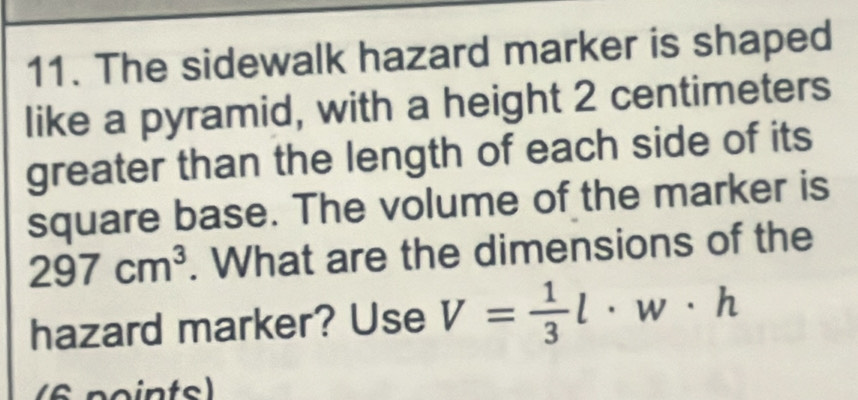 The sidewalk hazard marker is shaped 
like a pyramid, with a height 2 centimeters
greater than the length of each side of its 
square base. The volume of the marker is
297cm^3. What are the dimensions of the 
hazard marker? Use V= 1/3 l· w· h
(6 points)