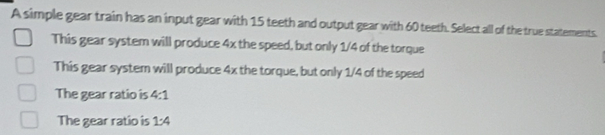 A simple gear train has an input gear with 15 teeth and output gear with 60 teeth. Select all of the true statements.
This gear system will produce 4x the speed, but only 1/4 of the torque
This gear system will produce 4x the torque, but only 1/4 of the speed
The gear ratio is 4:1
The gear ratio is 1:4