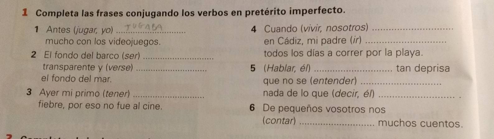 Completa las frases conjugando los verbos en pretérito imperfecto. 
1 Antes (jugar, yo) _4 Cuando (vivir, nosotros)_ 
mucho con los videojuegos. en Cádiz, mi padre (ir)_ 
2 El fondo del barco (ser) _todos los días a correr por la playa. 
transparente y (verse) _5 (Hablar, él) _tan deprisa 
el fondo del mar. 
que no se (entender)_ 
3 Ayer mi primo (tener) _nada de lo que (decir, él)_ 
fiebre, por eso no fue al cine. 6 De pequeños vosotros nos 
(contar) _muchos cuentos.