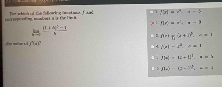 For which of the following functions f and 1. f(x)=x^5, a=5
corresponding numbers a is the limit
* 2 f(x)=x^5, a=0
limlimits _hto 0frac (1+h)^5-1h
3. f(x)=(x+1)^5, a=1
the value of f'(a) 2
4. f(x)=x^5, a=1
5. f(x)=(x+1)^5, a=5
6 f(x)=(x-1)^5, a=1