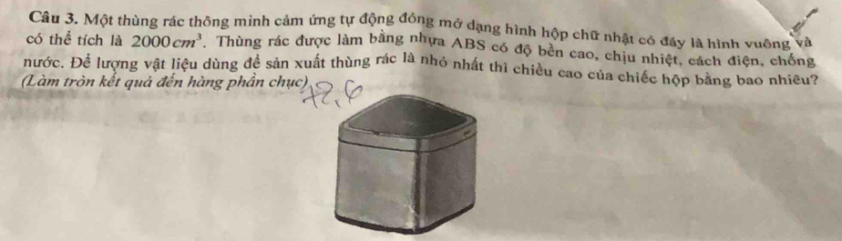 Một thùng rác thông minh cảm ứng tự động đóng mở dạng hình hộp chữ nhật có đáy là hình vuỡng và 
có thể tích là 2000cm^3.Thùng rác được làm bằng nhựa ABS có độ bền cao, chịu nhiệt, cách điện, chống 
nước. Để lượng vật liệu dùng để sản xuất thùng rác là nhỏ nhất thì chiều cao của chiếc hộp bằng bao nhiều? 
(Làm tròn kết quả đến hàng phần ch