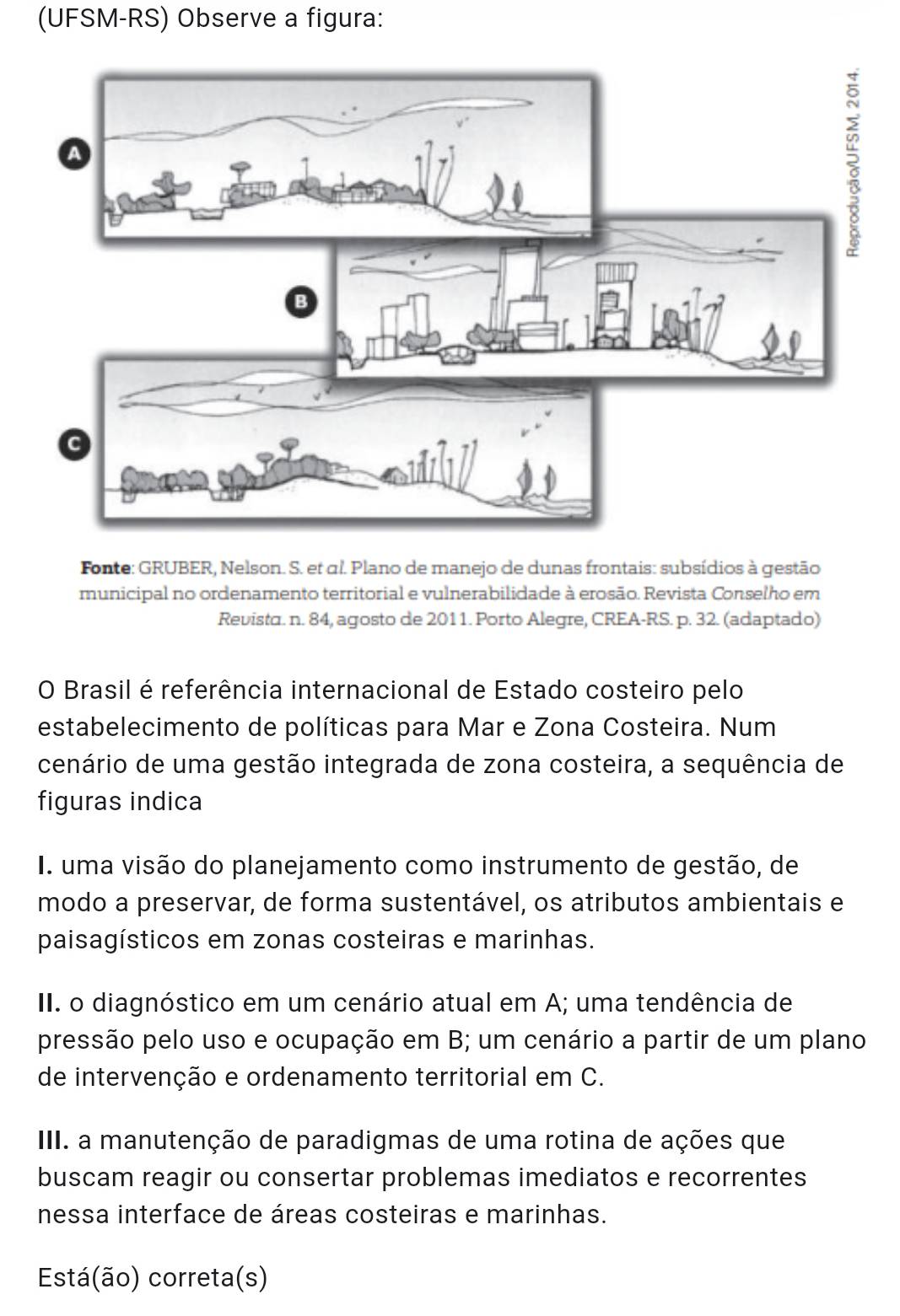 (UFSM-RS) Observe a figura:
Fonte: GRUBER, Nelson. S. et αl. Plano de manejo de dunas frontais: subsídios à gestão
municipal no ordenamento territorial e vulnerabilidade à erosão. Revista Conselho em
Revista. n. 84, agosto de 2011. Porto Alegre, CREA- RS. p. 32. (adaptado)
O Brasil é referência internacional de Estado costeiro pelo
estabelecimento de políticas para Mar e Zona Costeira. Num
cenário de uma gestão integrada de zona costeira, a sequência de
figuras indica
I. uma visão do planejamento como instrumento de gestão, de
modo a preservar, de forma sustentável, os atributos ambientais e
paisagísticos em zonas costeiras e marinhas.
II. o diagnóstico em um cenário atual em A; uma tendência de
pressão pelo uso e ocupação em B; um cenário a partir de um plano
de intervenção e ordenamento territorial em C.
III. a manutenção de paradigmas de uma rotina de ações que
buscam reagir ou consertar problemas imediatos e recorrentes
nessa interface de áreas costeiras e marinhas.
Está(ão) correta(s)