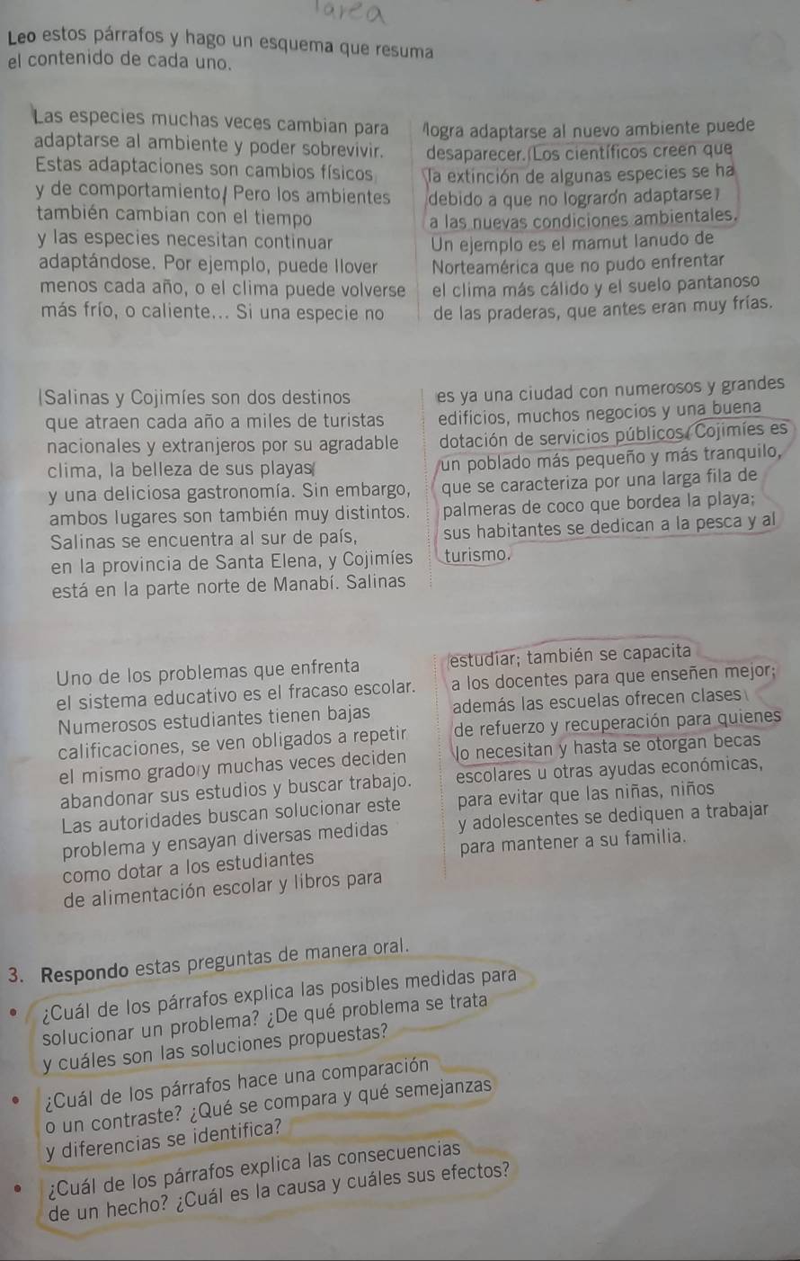 Leo estos párrafos y hago un esquema que resuma
el contenido de cada uno.
Las especies muchas veces cambian para Mogra adaptarse al nuevo ambiente puede
adaptarse al ambiente y poder sobrevivir. desaparecer. Los científicos creen que
Estas adaptaciones son cambios físicos la extinción de algunas especies se ha
y de comportamiento/ Pero los ambientes debido a que no lograrón adaptarse
también cambian con el tiempo a las nuevas condiciones ambientales.
y las especies necesitan continuar Un ejemplo es el mamut lanudo de
adaptándose. Por ejemplo, puede Ilover Norteamérica que no pudo enfrentar
menos cada año, o el clima puede volverse el clima más cálido y el suelo pantanoso
más frío, o caliente... Si una especie no de las praderas, que antes eran muy frías.
Salinas y Cojimíes son dos destinos es ya una ciudad con numerosos y grandes
que atraen cada año a miles de turistas edificios, muchos negocios y una buena
nacionales y extranjeros por su agradable dotación de servicios públicos Cojimíes es
clima, la belleza de sus playas un poblado más pequeño y más tranquilo,
y una deliciosa gastronomía. Sin embargo, que se caracteriza por una larga fila de
ambos lugares son también muy distintos. palmeras de coco que bordea la playa;
Salinas se encuentra al sur de país, sus habitantes se dedican a la pesca y al
en la provincia de Santa Elena, y Cojimíes turismo.
está en la parte norte de Manabí. Salinas
Uno de los problemas que enfrenta estudiar; también se capacita
el sistema educativo es el fracaso escolar. a los docentes para que enseñen mejor;
Numerosos estudiantes tienen bajas además las escuelas ofrecen clase
calificaciones, se ven obligados a repetir de refuerzo y recuperación para quienes
el mismo grado y muchas veces deciden No necesitan y hasta se otorgan becas
abandonar sus estudios y buscar trabajo. escolares u otras ayudas económicas,
Las autoridades buscan solucionar este para evitar que las niñas, niños
problema y ensayan diversas medidas y adolescentes se dediquen a trabajar
como dotar a los estudiantes para mantener a su familia.
de alimentación escolar y libros para
3. Respondo estas preguntas de manera oral.
¿Cuál de los párrafos explica las posibles medidas para
solucionar un problema? ¿De qué problema se trata
y cuáles son las soluciones propuestas?
¿Cuál de los párrafos hace una comparación
o un contraste? ¿Qué se compara y qué semejanzas
y diferencias se identifica?
¿Cuál de los párrafos explica las consecuencias
de un hecho? ¿Cuál es la causa y cuáles sus efectos?