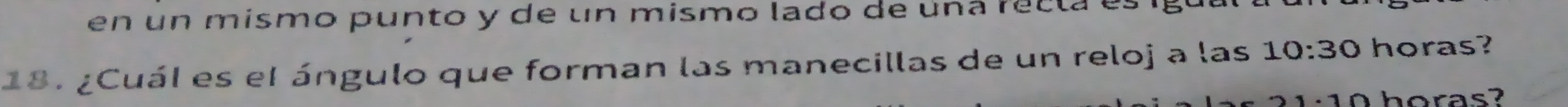 en un mismo punto y de un mismo lado de una recta es
18. ¿Cuál es el ángulo que forman las manecillas de un reloj a las 10:30 horas? 
horas?