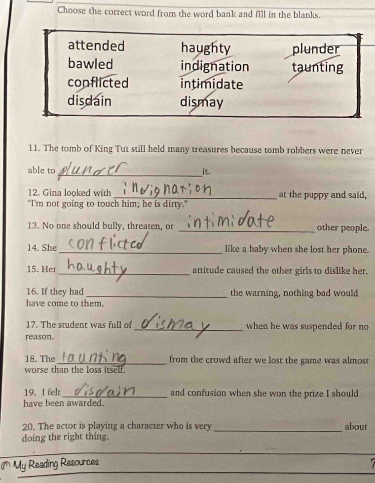 Choose the correct word from the word bank and fill in the blanks.
attended haughty plunder
bawled indignation taunting
conflicted intimidate
disdain dismay
11. The tomb of King Tut still held many treasures because tomb robbers were never
able to_ it.
12. Gina looked with _at the puppy and said,
“I’m not going to touch him; he is dirty.”
13. No one should bully, threaten, or _other people.
14. She _like a baby when she lost her phone.
15. Her _attitude caused the other girls to dislike her.
16. If they had _the warning, nothing bad would
have come to them.
17. The student was full of _when he was suspended for no
reason.
18. The _from the crowd after we lost the game was almost
worse than the loss itself.
19. 1 felt _and confusion when she won the prize I should
have been awarded.
20. The actor is playing a character who is very_ about
doing the right thing.
_
_
My Reading Resources