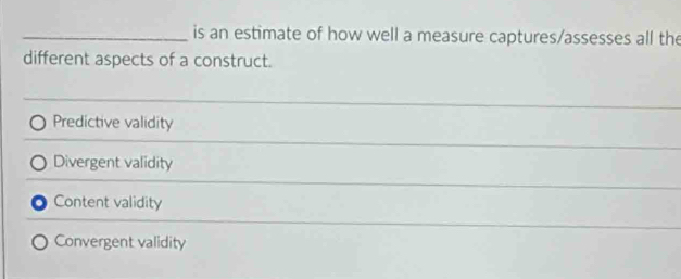 is an estimate of how well a measure captures/assesses all the
different aspects of a construct.
__
Predictive validity
Divergent validity
Content validity
Convergent validity