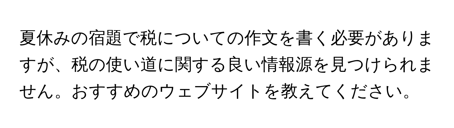 夏休みの宿題で税についての作文を書く必要がありますが、税の使い道に関する良い情報源を見つけられません。おすすめのウェブサイトを教えてください。