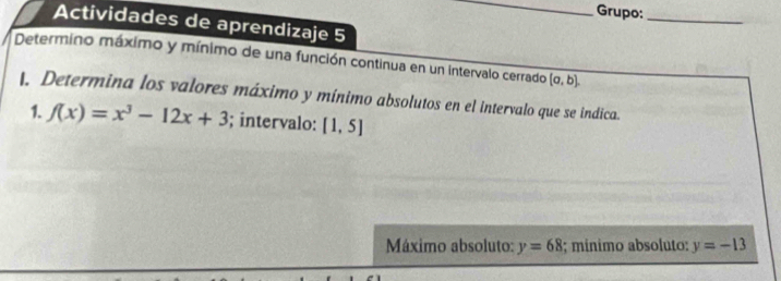 Grupo:_ 
Actividades de aprendizaje 5 
Determino máximo y mínimo de una función continua en un intervalo cerrado (a,b), 
l, Determina los valores máximo y mínimo absolutos en el intervalo que se indica. 
1. f(x)=x^3-12x+3; intervalo: [1,5]
Máximo absoluto: y=68; mínimo absoluto: y=-13