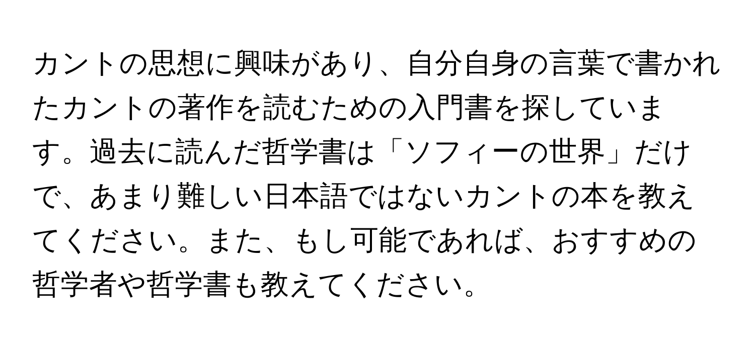 カントの思想に興味があり、自分自身の言葉で書かれたカントの著作を読むための入門書を探しています。過去に読んだ哲学書は「ソフィーの世界」だけで、あまり難しい日本語ではないカントの本を教えてください。また、もし可能であれば、おすすめの哲学者や哲学書も教えてください。