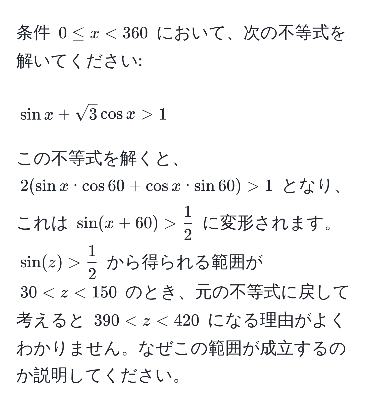 条件 (0 ≤ x < 360) において、次の不等式を解いてください: 
[sin x + sqrt(3) cos x > 1] 
この不等式を解くと、 (2(sin x · cos 60 + cos x · sin 60) > 1) となり、これは (sin(x + 60) >  1/2 ) に変形されます。 (sin(z) >  1/2 ) から得られる範囲が (30 < z < 150) のとき、元の不等式に戻して考えると (390 < z < 420) になる理由がよくわかりません。なぜこの範囲が成立するのか説明してください。