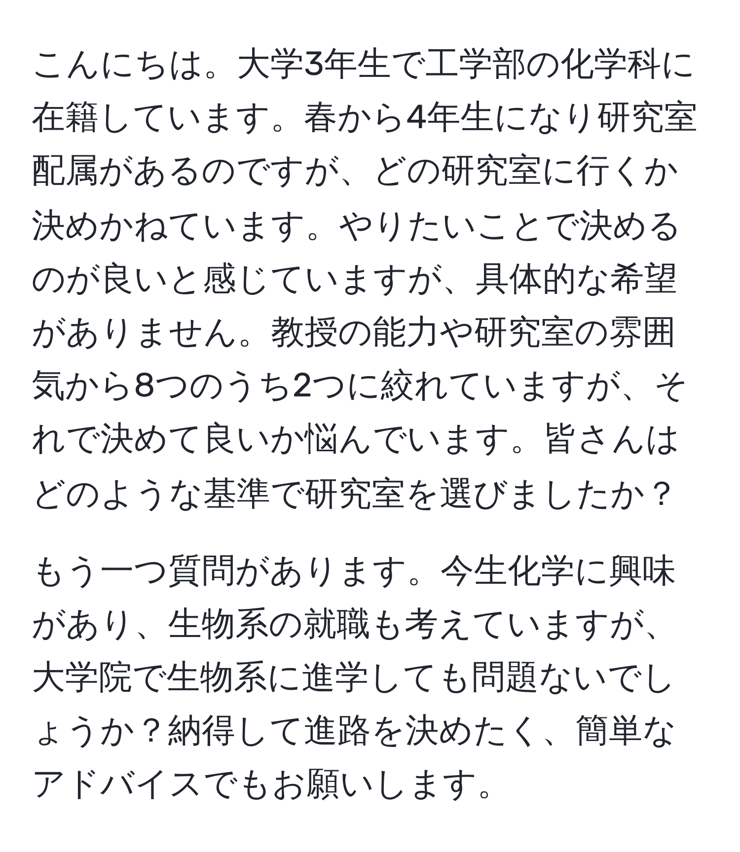 こんにちは。大学3年生で工学部の化学科に在籍しています。春から4年生になり研究室配属があるのですが、どの研究室に行くか決めかねています。やりたいことで決めるのが良いと感じていますが、具体的な希望がありません。教授の能力や研究室の雰囲気から8つのうち2つに絞れていますが、それで決めて良いか悩んでいます。皆さんはどのような基準で研究室を選びましたか？

もう一つ質問があります。今生化学に興味があり、生物系の就職も考えていますが、大学院で生物系に進学しても問題ないでしょうか？納得して進路を決めたく、簡単なアドバイスでもお願いします。