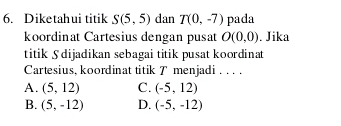 Diketahui titik S(5,5) dan T(0,-7) pada
koordinat Cartesius dengan pusat O(0,0) , Jika
titik Sdijadikan sebagai titik pusat koordinat
Cartesius, koordinat titik T menjadi . . . .
A. (5,12) C. (-5,12)
B. (5,-12) D. (-5,-12)