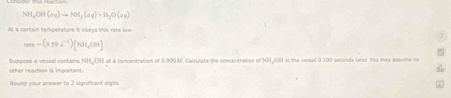 Lomadet This reactions
NH_4OH(aq)to NH_3(aq)+H_2O(aq)
At a certain temperature it obeys this rate law. 
?
ra/te =(9.59s^(-1))[NH_4OH]
Suppose a vessel contains NH_4OH at a concentration of 0.900.M. Calculate the concentration of NH OH in the vessel 0,100 seconds later. You may assume no 
other reaction is important 
Round your answer to 2 significant digits.